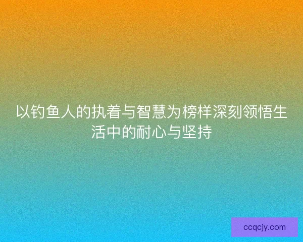 以钓鱼人的执着与智慧为榜样深刻领悟生活中的耐心与坚持