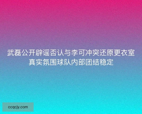 武磊公开辟谣否认与李可冲突还原更衣室真实氛围球队内部团结稳定