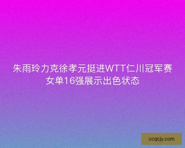 朱雨玲力克徐孝元挺进WTT仁川冠军赛女单16强展示出色状态