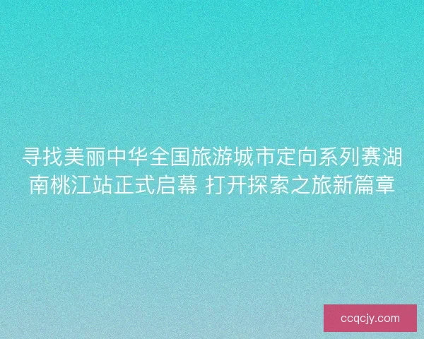 寻找美丽中华全国旅游城市定向系列赛湖南桃江站正式启幕 打开探索之旅新篇章