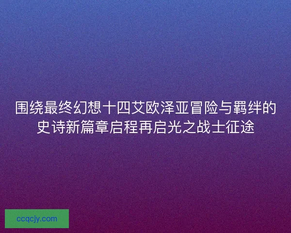 围绕最终幻想十四艾欧泽亚冒险与羁绊的史诗新篇章启程再启光之战士征途 围绕最终幻想十四艾欧泽亚冒险与羁绊的史诗新篇章启程再启光之战士征途