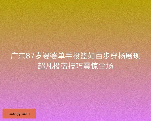 广东87岁婆婆单手投篮如百步穿杨展现超凡投篮技巧震惊全场