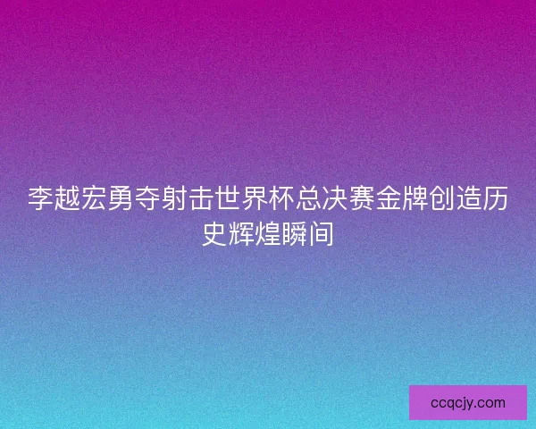 李越宏勇夺射击世界杯总决赛金牌创造历史辉煌瞬间