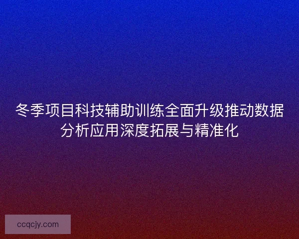 冬季项目科技辅助训练全面升级推动数据分析应用深度拓展与精准化