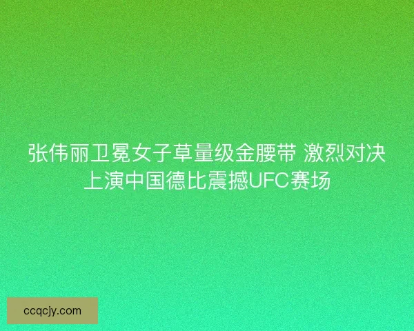 张伟丽卫冕女子草量级金腰带 激烈对决上演中国德比震撼UFC赛场