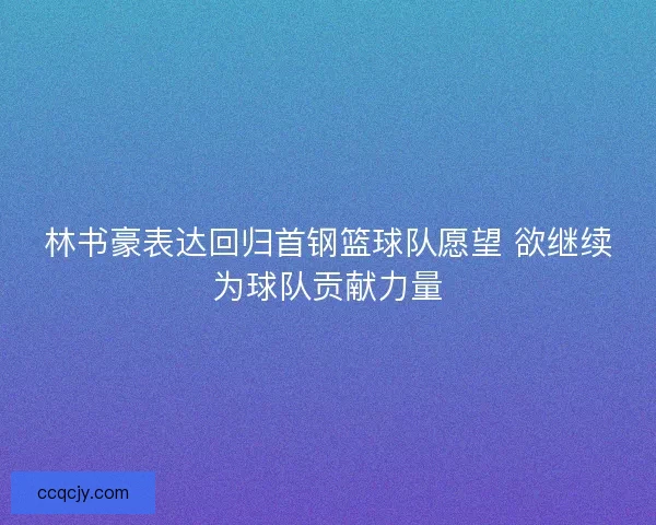 林书豪表达回归首钢篮球队愿望 欲继续为球队贡献力量