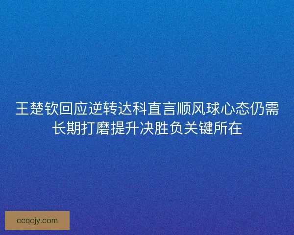 王楚钦回应逆转达科直言顺风球心态仍需长期打磨提升决胜负关键所在