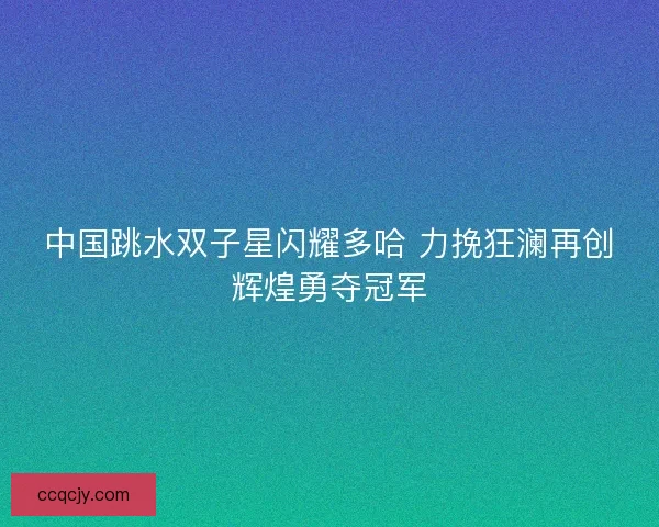 中国跳水双子星闪耀多哈 力挽狂澜再创辉煌勇夺冠军