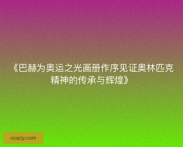 《巴赫为奥运之光画册作序见证奥林匹克精神的传承与辉煌》